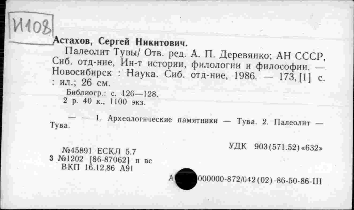 ﻿- Астахов, Сергей Никитович.
Палеолит Тувы/ Отв. ред. А. П. Деревянко; АН СССР, Сиб. отд-ние, Ин-т истории, филологии и философии. —’ Новосибирск : Наука. Сиб. отд-ние, 1986. — 173 [11 с : ил.; 26 см.	’1 J
Библиогр.: с. 126—128
2 р. 40 к., 1100 экз.
— — 1. Археологические памятники — Тува. 2. Палеолит —
№45891 ЕСКЛ 5.7 3 №1202 [86-87062] п вс
ВКП 16.12.86 А91
УДК 903 (571.52) «632»
А
000000-872/042(02) -86-50-86-Ш